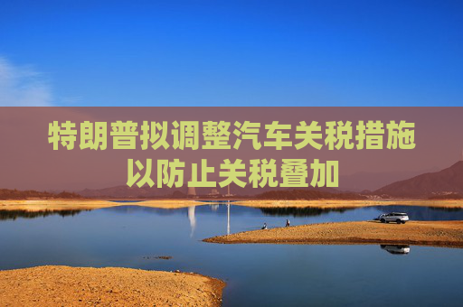 特朗普拟调整汽车关税措施以防止关税叠加