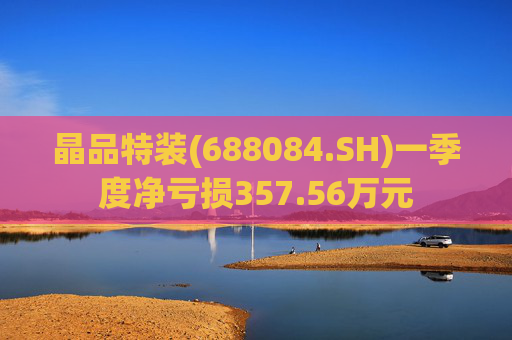 晶品特装(688084.SH)一季度净亏损357.56万元