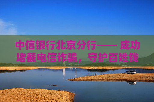 中信银行北京分行―― 成功堵截电信诈骗，守护百姓钱袋子