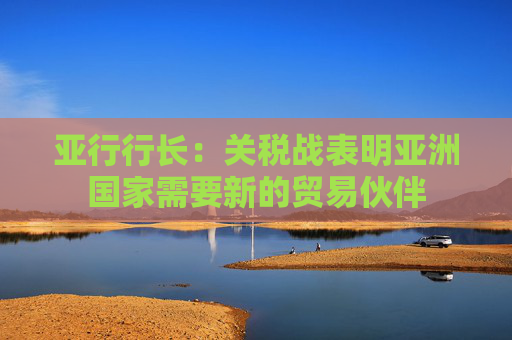 亚行行长：关税战表明亚洲国家需要新的贸易伙伴