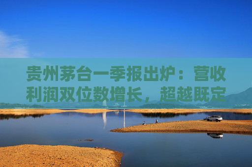 贵州茅台一季报出炉：营收利润双位数增长，超越既定目标站稳行业龙头