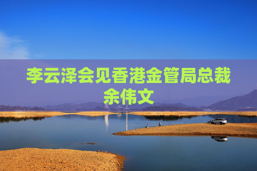 李云泽会见香港金管局总裁余伟文