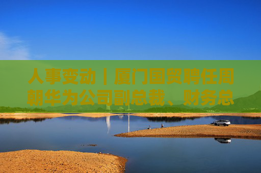 人事变动｜厦门国贸聘任周朝华为公司副总裁、财务总监