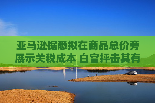 亚马逊据悉拟在商品总价旁展示关税成本 白宫抨击其有敌意且政治化