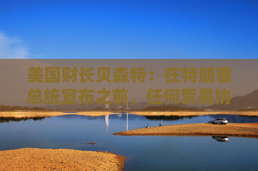 美国财长贝森特：在特朗普总统宣布之前，任何贸易协议都不能算作完成