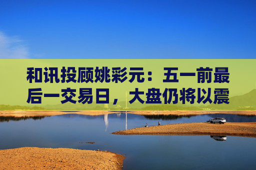 和讯投顾姚彩元：五一前最后一交易日，大盘仍将以震荡为主