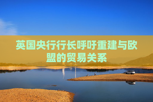 英国央行行长呼吁重建与欧盟的贸易关系