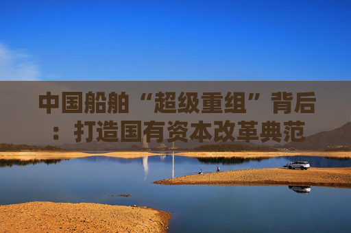 中国船舶“超级重组”背后：打造国有资本改革典范