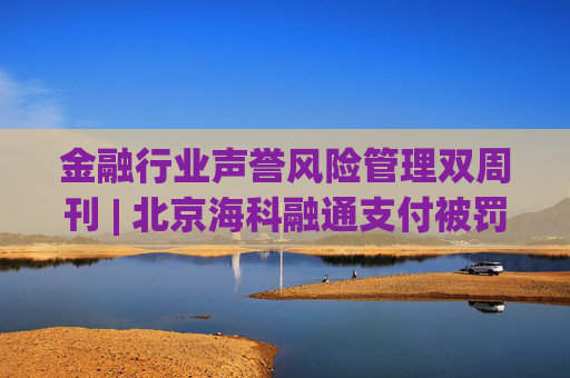 金融行业声誉风险管理双周刊 | 北京海科融通支付被罚835.4万元 中金财富证券因无资质却承销债券被点名