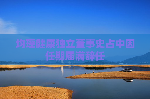 均瑶健康独立董事史占中因任期届满辞任