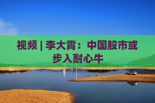 视频 | 李大霄：中国股市或步入耐心牛