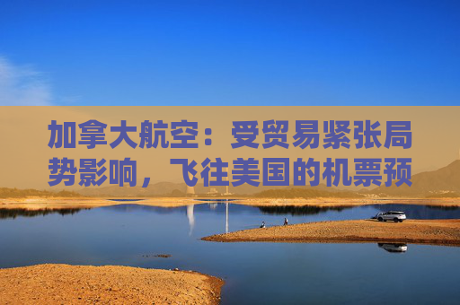 加拿大航空：受贸易紧张局势影响，飞往美国的机票预订量下降 “百分之十几”