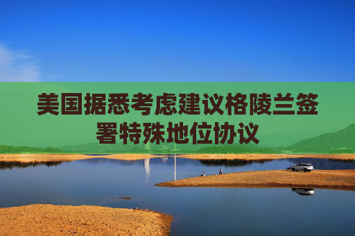 美国据悉考虑建议格陵兰签署特殊地位协议