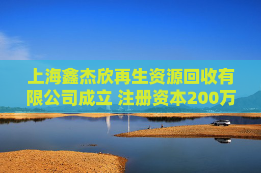 上海鑫杰欣再生资源回收有限公司成立 注册资本200万人民币