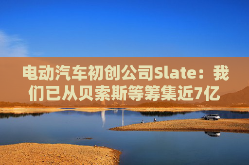 电动汽车初创公司Slate：我们已从贝索斯等筹集近7亿美元