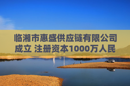 临湘市惠盛供应链有限公司成立 注册资本1000万人民币