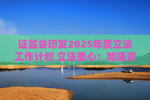证监会印发2025年度立法工作计划 立法重心：加强资本市场重点领域监管