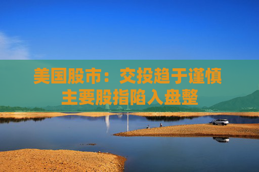 美国股市：交投趋于谨慎 主要股指陷入盘整