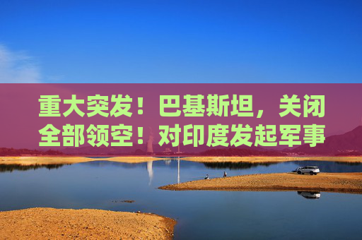 重大突发！巴基斯坦，关闭全部领空！对印度发起军事行动