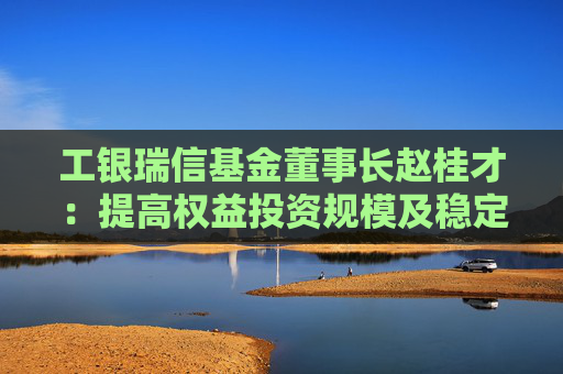 工银瑞信基金董事长赵桂才：提高权益投资规模及稳定性，为投资者创造更优长期回报