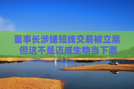 董事长涉嫌短线交易被立案 但这不是迈威生物当下面临的最大挑战