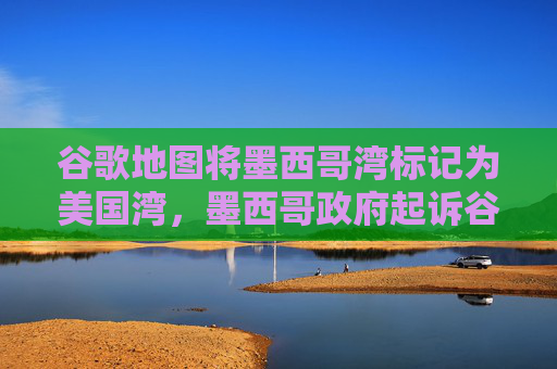 谷歌地图将墨西哥湾标记为美国湾，墨西哥政府起诉谷歌