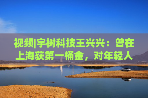 视频|宇树科技王兴兴：曾在上海获第一桶金，对年轻人的包容是最好的土壤