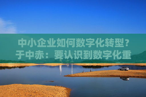 中小企业如何数字化转型？于中赤：要认识到数字化重要性，培养自身人才