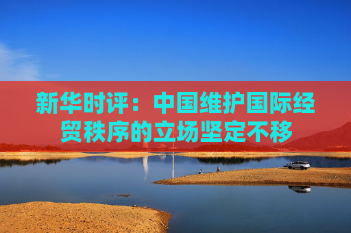 新华时评：中国维护国际经贸秩序的立场坚定不移