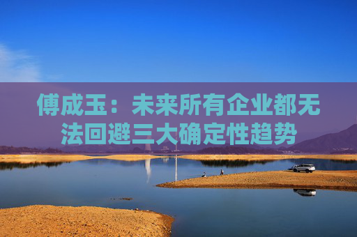 傅成玉：未来所有企业都无法回避三大确定性趋势