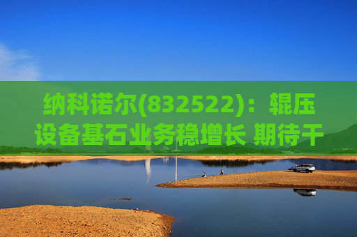 纳科诺尔(832522)：辊压设备基石业务稳增长 期待干法电极与固态电池等后续放量