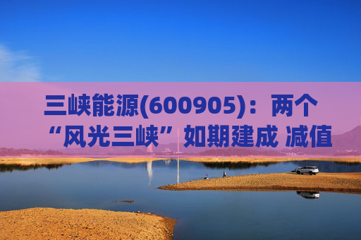 三峡能源(600905)：两个“风光三峡”如期建成 减值拖累年度业绩