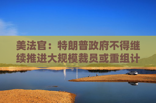 美法官：特朗普政府不得继续推进大规模裁员或重组计划  第1张