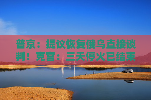 普京：提议恢复俄乌直接谈判！克宫：三天停火已结束，未看到乌方停火举措！欧洲四国发声