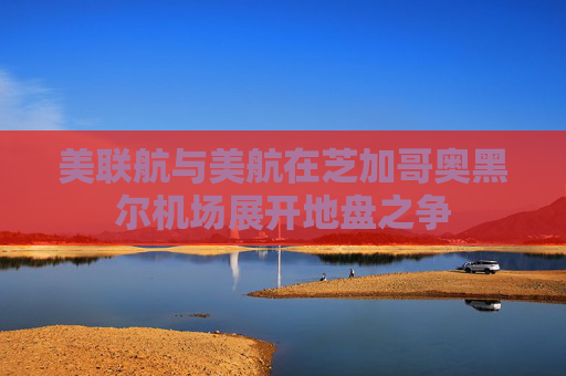 美联航与美航在芝加哥奥黑尔机场展开地盘之争