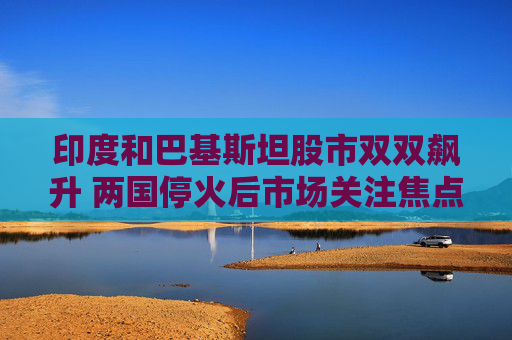 印度和巴基斯坦股市双双飙升 两国停火后市场关注焦点转向经济基本面