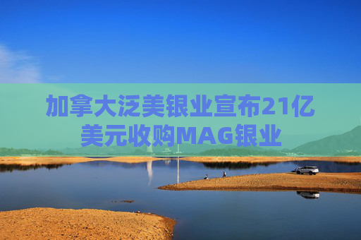加拿大泛美银业宣布21亿美元收购MAG银业  第1张