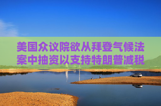 美国众议院欲从拜登气候法案中抽资以支持特朗普减税政策