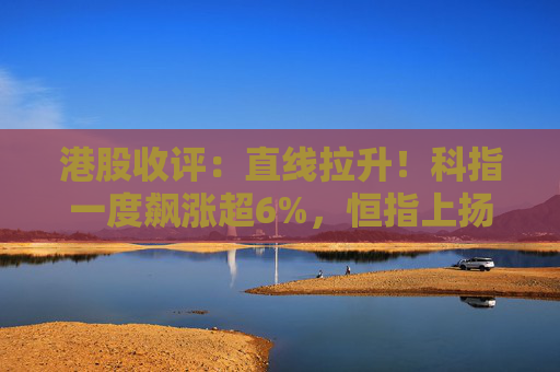 港股收评：直线拉升！科指一度飙涨超6%，恒指上扬近700点，科技股、金融股强势，高伟电子大涨超18%，瑞声科技大涨超15%  第1张