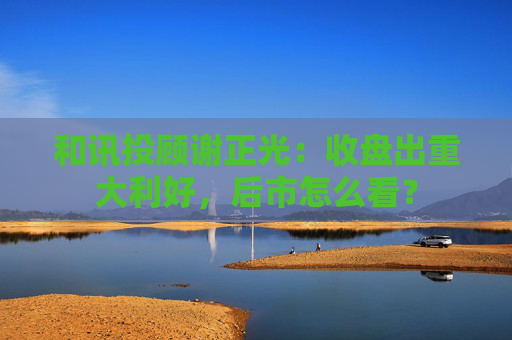 和讯投顾谢正光：收盘出重大利好，后市怎么看？  第1张