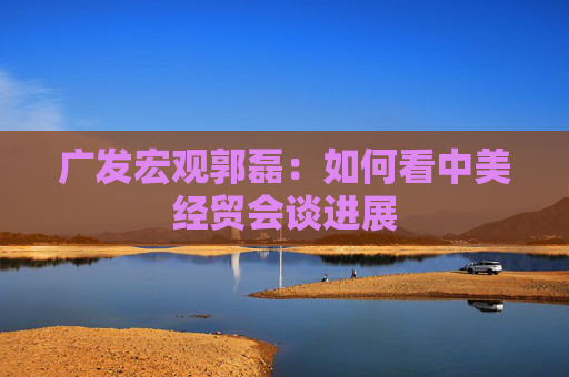 广发宏观郭磊：如何看中美经贸会谈进展