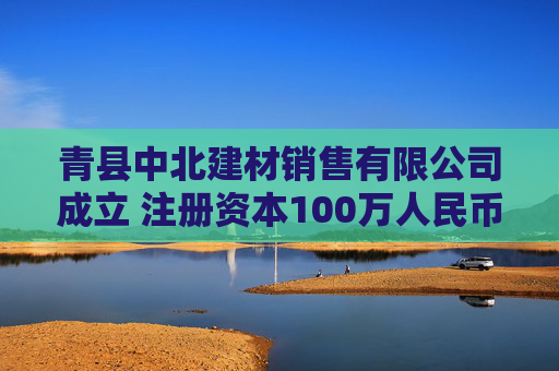 青县中北建材销售有限公司成立 注册资本100万人民币