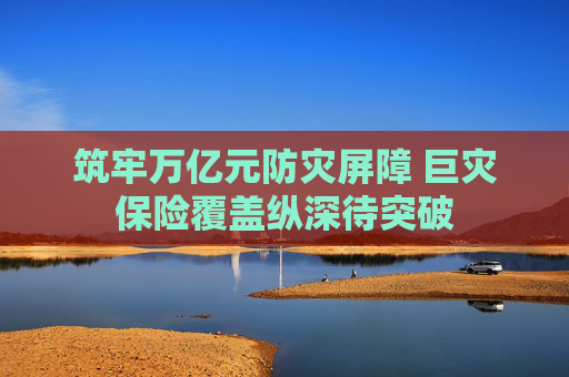 筑牢万亿元防灾屏障 巨灾保险覆盖纵深待突破  第1张