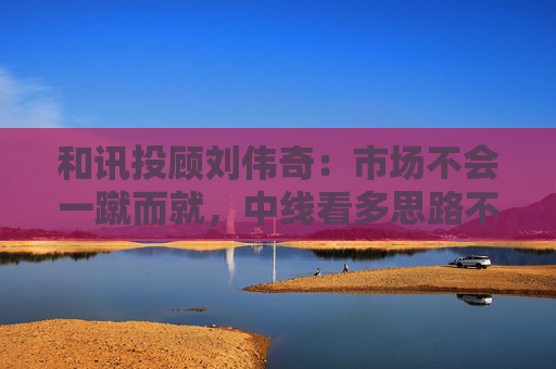和讯投顾刘伟奇：市场不会一蹴而就，中线看多思路不变  第1张