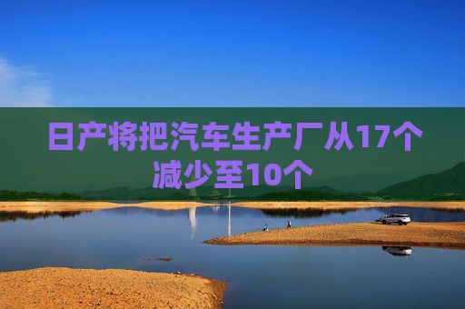 日产将把汽车生产厂从17个减少至10个