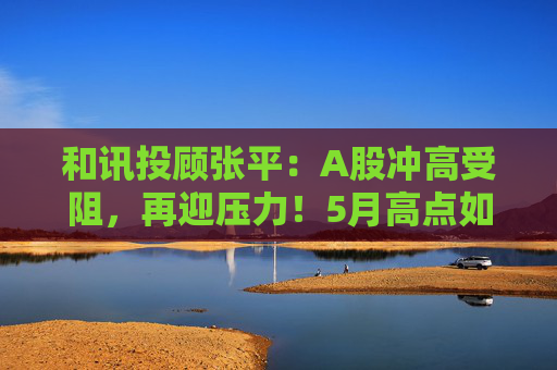 和讯投顾张平：A股冲高受阻，再迎压力！5月高点如何看？