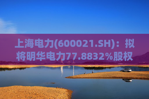 上海电力(600021.SH)：拟将明华电力77.8832%股权协议转让至成套院