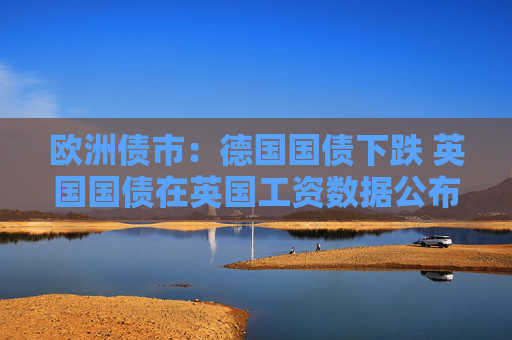 欧洲债市：德国国债下跌 英国国债在英国工资数据公布后涨跌互现