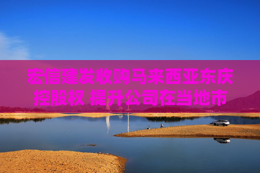 宏信建发收购马来西亚东庆控股权 提升公司在当地市场份额和竞争力