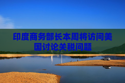 印度商务部长本周将访问美国讨论关税问题